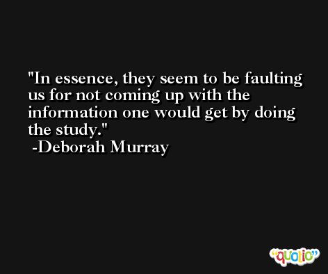 In essence, they seem to be faulting us for not coming up with the information one would get by doing the study. -Deborah Murray