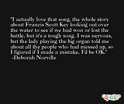 I actually love that song, the whole story about Francis Scott Key looking out over the water to see if we had won or lost the battle, but it's a tough song. I was nervous, but the lady playing the big organ told me about all the people who had messed up, so I figured if I made a mistake, I'd be OK. -Deborah Norville