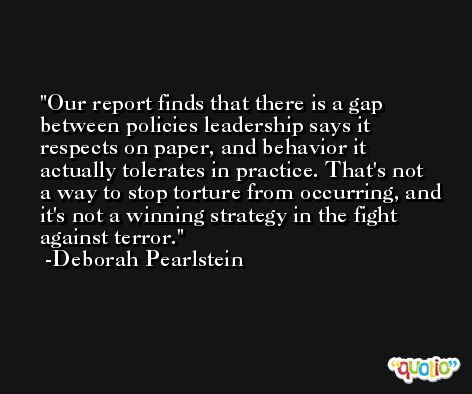 Our report finds that there is a gap between policies leadership says it respects on paper, and behavior it actually tolerates in practice. That's not a way to stop torture from occurring, and it's not a winning strategy in the fight against terror. -Deborah Pearlstein