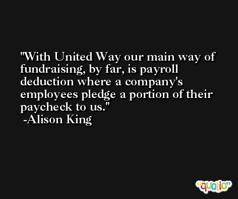 With United Way our main way of fundraising, by far, is payroll deduction where a company's employees pledge a portion of their paycheck to us. -Alison King