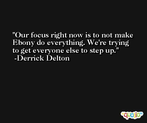Our focus right now is to not make Ebony do everything. We're trying to get everyone else to step up. -Derrick Delton