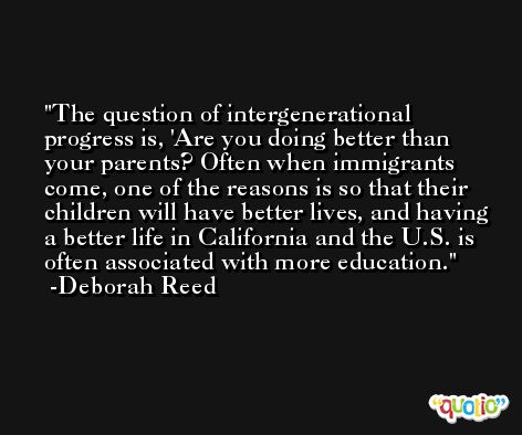 The question of intergenerational progress is, 'Are you doing better than your parents? Often when immigrants come, one of the reasons is so that their children will have better lives, and having a better life in California and the U.S. is often associated with more education. -Deborah Reed