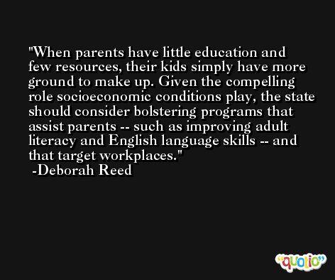When parents have little education and few resources, their kids simply have more ground to make up. Given the compelling role socioeconomic conditions play, the state should consider bolstering programs that assist parents -- such as improving adult literacy and English language skills -- and that target workplaces. -Deborah Reed