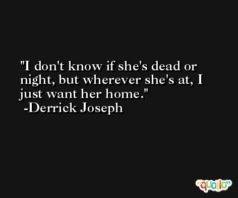 I don't know if she's dead or night, but wherever she's at, I just want her home. -Derrick Joseph
