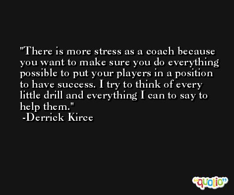 There is more stress as a coach because you want to make sure you do everything possible to put your players in a position to have success. I try to think of every little drill and everything I can to say to help them. -Derrick Kirce