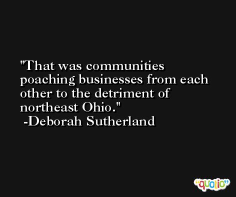 That was communities poaching businesses from each other to the detriment of northeast Ohio. -Deborah Sutherland