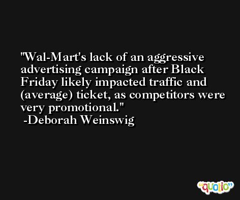 Wal-Mart's lack of an aggressive advertising campaign after Black Friday likely impacted traffic and (average) ticket, as competitors were very promotional. -Deborah Weinswig