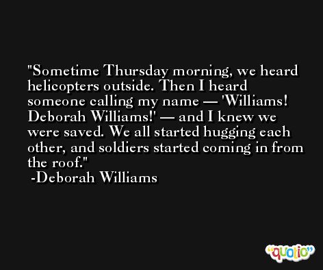 Sometime Thursday morning, we heard helicopters outside. Then I heard someone calling my name — 'Williams! Deborah Williams!' — and I knew we were saved. We all started hugging each other, and soldiers started coming in from the roof. -Deborah Williams
