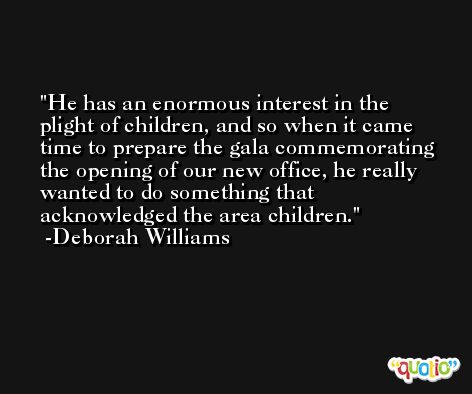 He has an enormous interest in the plight of children, and so when it came time to prepare the gala commemorating the opening of our new office, he really wanted to do something that acknowledged the area children. -Deborah Williams