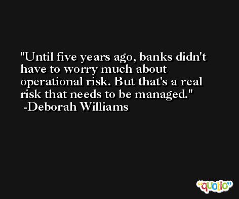 Until five years ago, banks didn't have to worry much about operational risk. But that's a real risk that needs to be managed. -Deborah Williams
