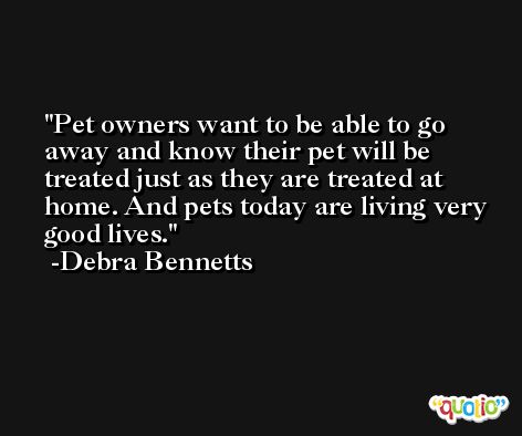 Pet owners want to be able to go away and know their pet will be treated just as they are treated at home. And pets today are living very good lives. -Debra Bennetts
