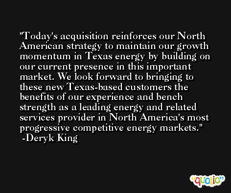 Today's acquisition reinforces our North American strategy to maintain our growth momentum in Texas energy by building on our current presence in this important market. We look forward to bringing to these new Texas-based customers the benefits of our experience and bench strength as a leading energy and related services provider in North America's most progressive competitive energy markets. -Deryk King