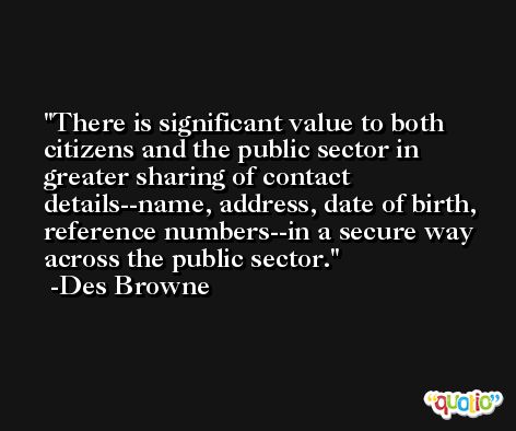 There is significant value to both citizens and the public sector in greater sharing of contact details--name, address, date of birth, reference numbers--in a secure way across the public sector. -Des Browne