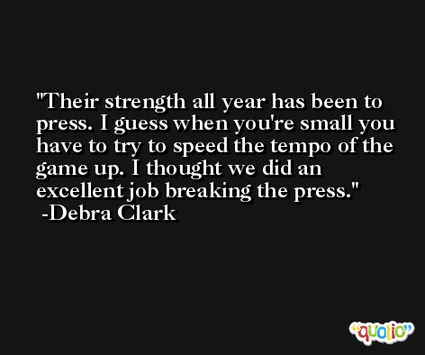 Their strength all year has been to press. I guess when you're small you have to try to speed the tempo of the game up. I thought we did an excellent job breaking the press. -Debra Clark