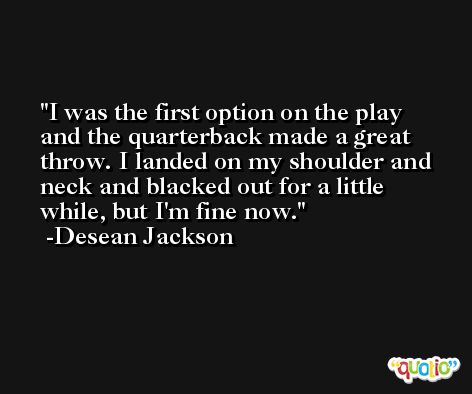 I was the first option on the play and the quarterback made a great throw. I landed on my shoulder and neck and blacked out for a little while, but I'm fine now. -Desean Jackson