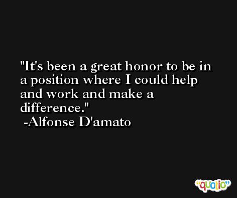 It's been a great honor to be in a position where I could help and work and make a difference. -Alfonse D'amato