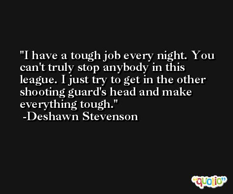 I have a tough job every night. You can't truly stop anybody in this league. I just try to get in the other shooting guard's head and make everything tough. -Deshawn Stevenson