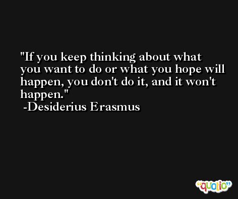If you keep thinking about what you want to do or what you hope will happen, you don't do it, and it won't happen. -Desiderius Erasmus