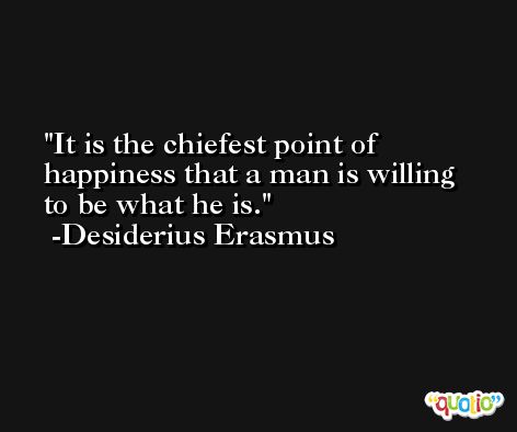 It is the chiefest point of happiness that a man is willing to be what he is. -Desiderius Erasmus