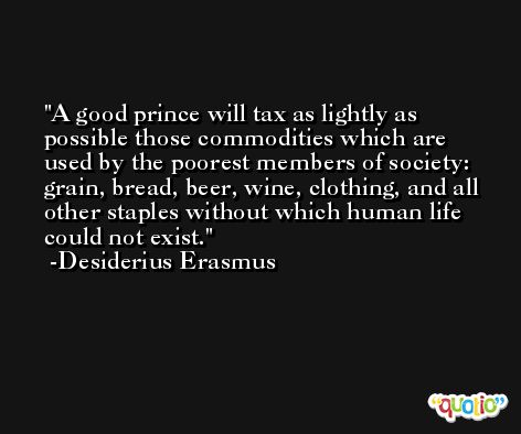 A good prince will tax as lightly as possible those commodities which are used by the poorest members of society:  grain, bread, beer, wine, clothing, and all other staples without which human life could not exist. -Desiderius Erasmus