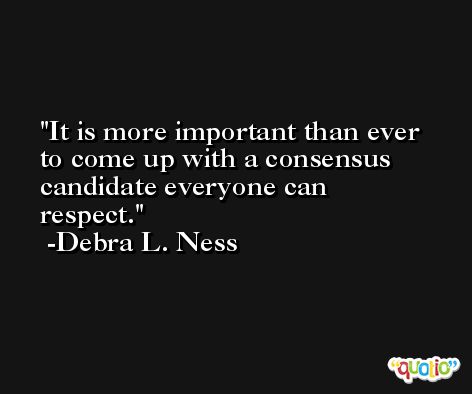 It is more important than ever to come up with a consensus candidate everyone can respect. -Debra L. Ness