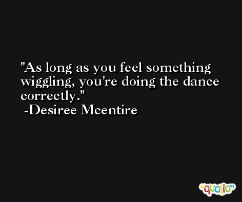 As long as you feel something wiggling, you're doing the dance correctly. -Desiree Mcentire