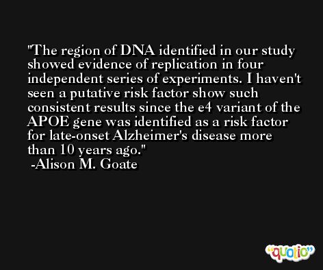 The region of DNA identified in our study showed evidence of replication in four independent series of experiments. I haven't seen a putative risk factor show such consistent results since the e4 variant of the APOE gene was identified as a risk factor for late-onset Alzheimer's disease more than 10 years ago. -Alison M. Goate