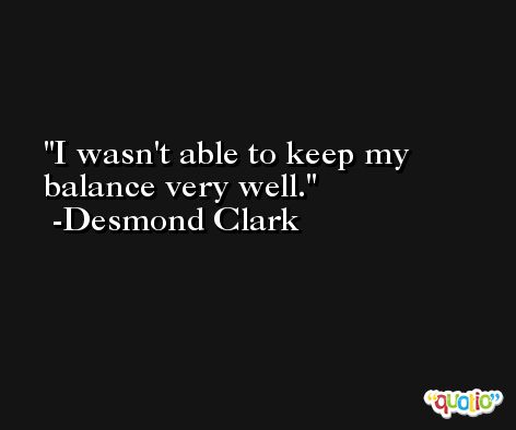I wasn't able to keep my balance very well. -Desmond Clark
