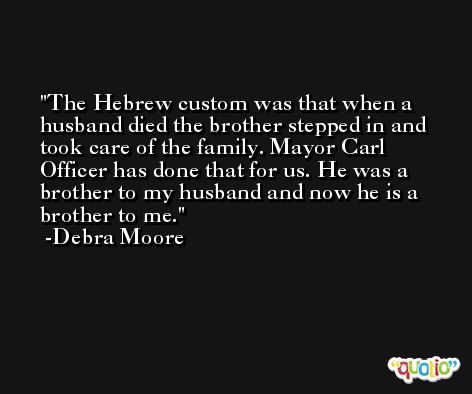 The Hebrew custom was that when a husband died the brother stepped in and took care of the family. Mayor Carl Officer has done that for us. He was a brother to my husband and now he is a brother to me. -Debra Moore