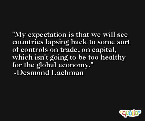 My expectation is that we will see countries lapsing back to some sort of controls on trade, on capital, which isn't going to be too healthy for the global economy. -Desmond Lachman