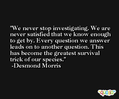 We never stop investigating. We are never satisfied that we know enough to get by. Every question we answer leads on to another question. This has become the greatest survival trick of our species. -Desmond Morris