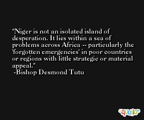Niger is not an isolated island of desperation. It lies within a sea of problems across Africa -- particularly the 'forgotten emergencies' in poor countries or regions with little strategic or material appeal. -Bishop Desmond Tutu