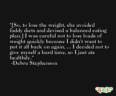 [So, to lose the weight, she avoided faddy diets and devised a balanced eating plan.] I was careful not to lose loads of weight quickly because I didn't want to put it all back on again, ... I decided not to give myself a hard time, so I just ate healthily. -Debra Stephenson