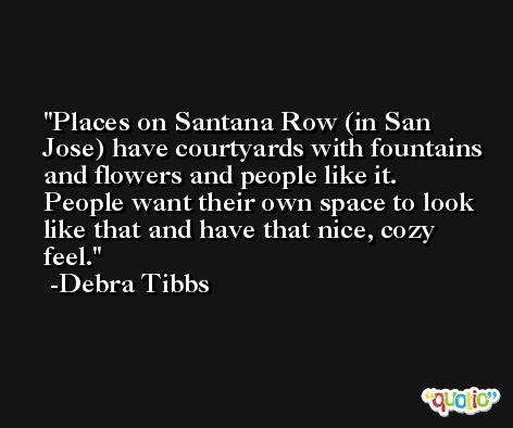 Places on Santana Row (in San Jose) have courtyards with fountains and flowers and people like it. People want their own space to look like that and have that nice, cozy feel. -Debra Tibbs