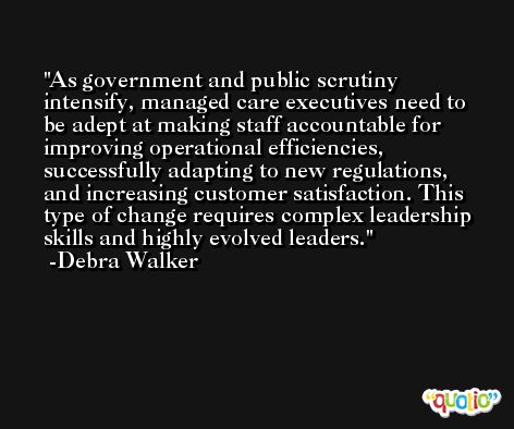 As government and public scrutiny intensify, managed care executives need to be adept at making staff accountable for improving operational efficiencies, successfully adapting to new regulations, and increasing customer satisfaction. This type of change requires complex leadership skills and highly evolved leaders. -Debra Walker