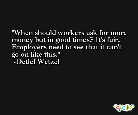 When should workers ask for more money but in good times? It's fair. Employers need to see that it can't go on like this. -Detlef Wetzel