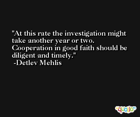 At this rate the investigation might take another year or two. Cooperation in good faith should be diligent and timely. -Detlev Mehlis