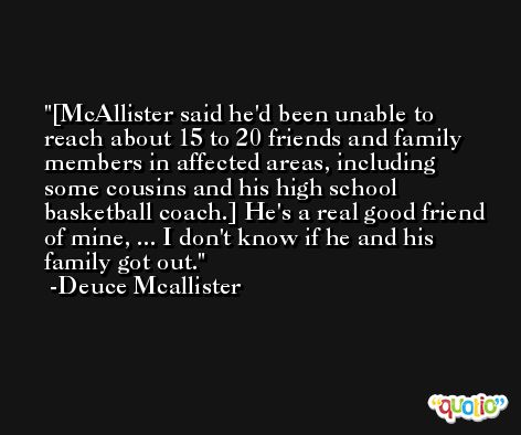 [McAllister said he'd been unable to reach about 15 to 20 friends and family members in affected areas, including some cousins and his high school basketball coach.] He's a real good friend of mine, ... I don't know if he and his family got out. -Deuce Mcallister
