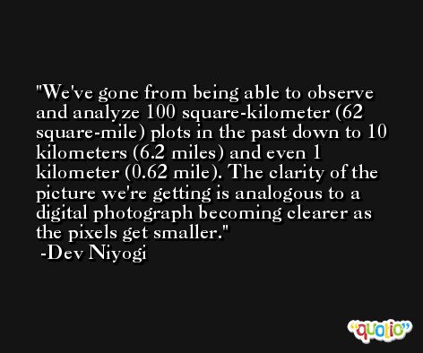 We've gone from being able to observe and analyze 100 square-kilometer (62 square-mile) plots in the past down to 10 kilometers (6.2 miles) and even 1 kilometer (0.62 mile). The clarity of the picture we're getting is analogous to a digital photograph becoming clearer as the pixels get smaller. -Dev Niyogi