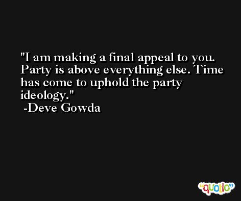 I am making a final appeal to you. Party is above everything else. Time has come to uphold the party ideology. -Deve Gowda
