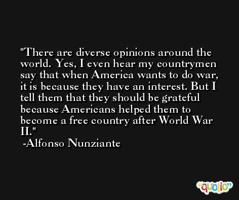 There are diverse opinions around the world. Yes, I even hear my countrymen say that when America wants to do war, it is because they have an interest. But I tell them that they should be grateful because Americans helped them to become a free country after World War II. -Alfonso Nunziante