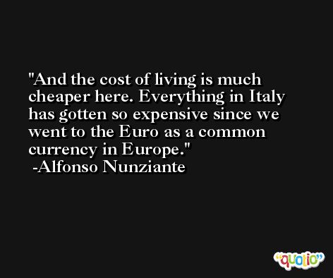 And the cost of living is much cheaper here. Everything in Italy has gotten so expensive since we went to the Euro as a common currency in Europe. -Alfonso Nunziante