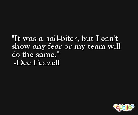 It was a nail-biter, but I can't show any fear or my team will do the same. -Dee Feazell