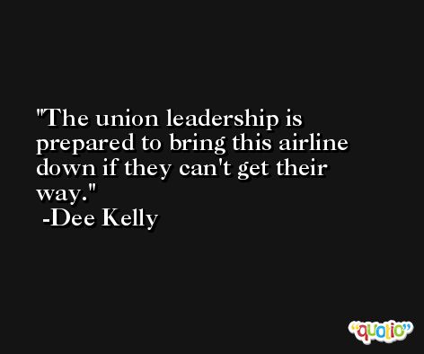 The union leadership is prepared to bring this airline down if they can't get their way. -Dee Kelly