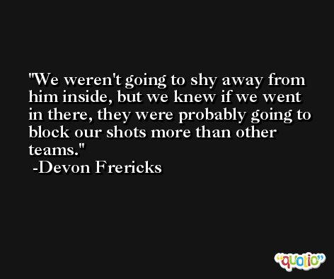 We weren't going to shy away from him inside, but we knew if we went in there, they were probably going to block our shots more than other teams. -Devon Frericks