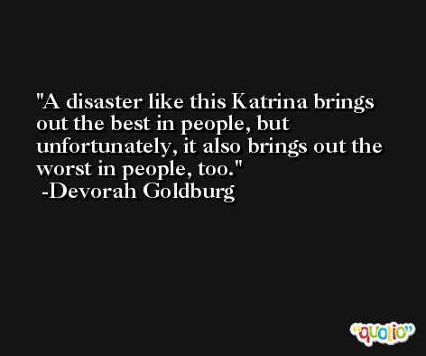 A disaster like this Katrina brings out the best in people, but unfortunately, it also brings out the worst in people, too. -Devorah Goldburg