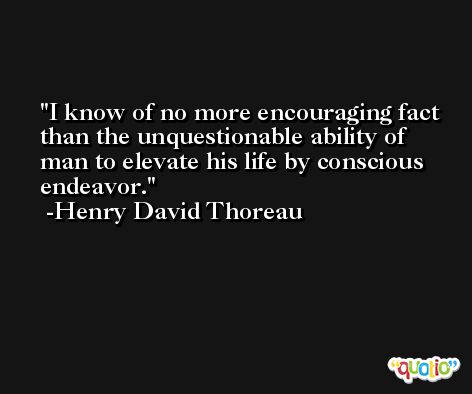 I know of no more encouraging fact than the unquestionable ability of man to elevate his life by conscious endeavor. -Henry David Thoreau