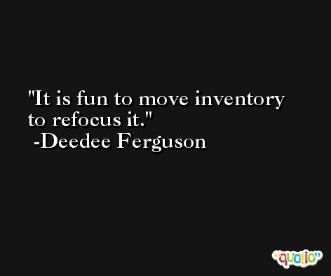 It is fun to move inventory to refocus it. -Deedee Ferguson