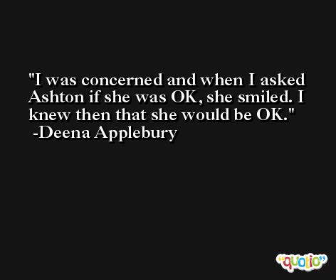 I was concerned and when I asked Ashton if she was OK, she smiled. I knew then that she would be OK. -Deena Applebury