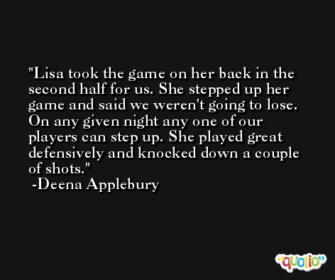 Lisa took the game on her back in the second half for us. She stepped up her game and said we weren't going to lose. On any given night any one of our players can step up. She played great defensively and knocked down a couple of shots. -Deena Applebury